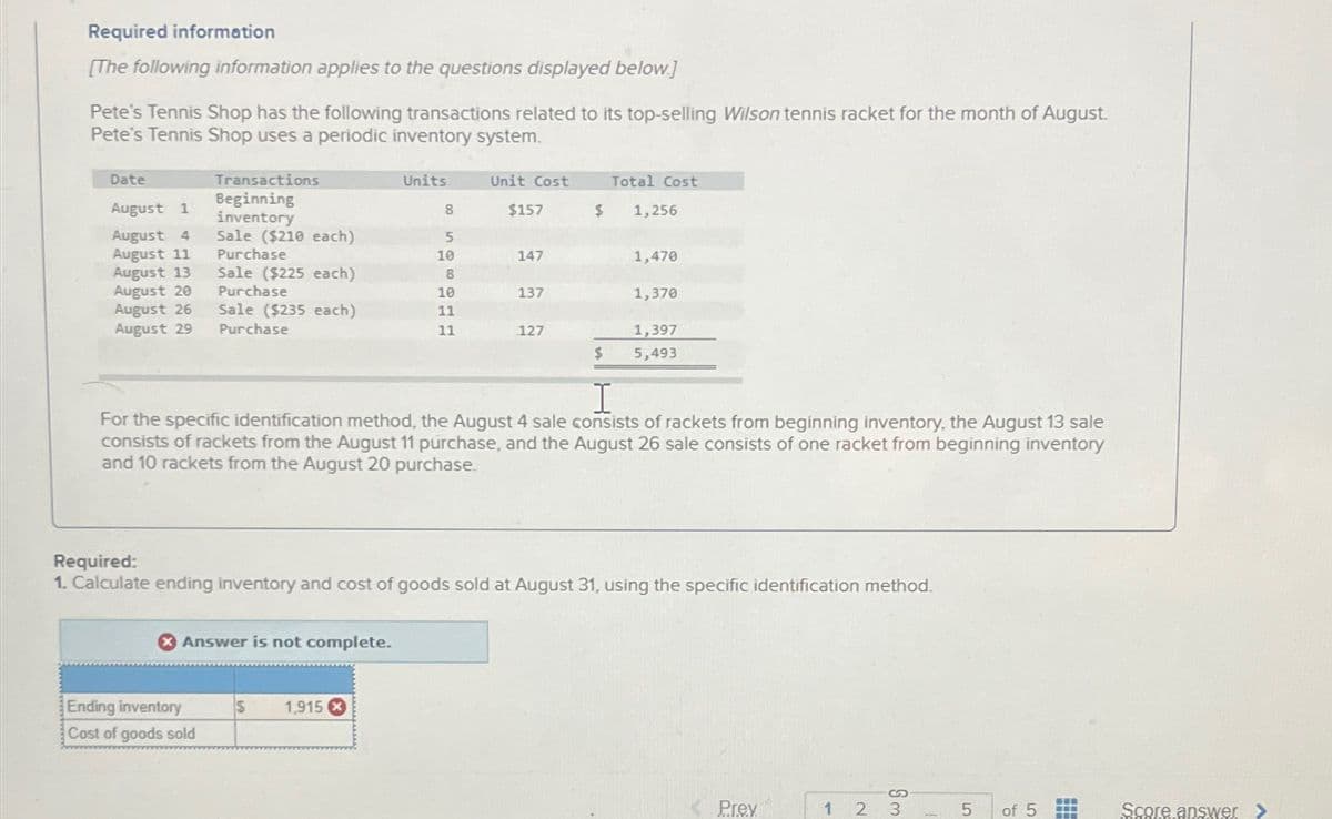 Required information
[The following information applies to the questions displayed below.]
Pete's Tennis Shop has the following transactions related to its top-selling Wilson tennis racket for the month of August.
Pete's Tennis Shop uses a periodic inventory system.
Date
August 1
August 4
August 11
August 13
August 20
August 26
August 29
Transactions
Beginning
inventory
Sale ($210 each)
Purchase
Sale ($225 each)
Purchase
Sale ($235 each)
Purchase
Answer is not complete.
Ending inventory
Cost of goods sold
Units
8
5
10
8
10
11
11
S 1,915 X
Unit Cost
$157
147
137
127
$
Total Cost
1,256
1,470
$
I
For the specific identification method, the August 4 sale consists of rackets from beginning inventory, the August 13 sale
consists of rackets from the August 11 purchase, and the August 26 sale consists of one racket from beginning inventory
and 10 rackets from the August 20 purchase.
1,370
Required:
1. Calculate ending inventory and cost of goods sold at August 31, using the specific identification method.
1,397
5,493
Prey
1 2 3
5
of 5
‒‒‒
-
www
Score answer >