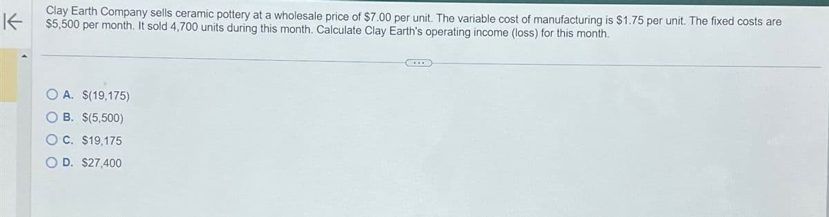 K
Clay Earth Company sells ceramic pottery at a wholesale price of $7.00 per unit. The variable cost of manufacturing is $1.75 per unit. The fixed costs are
$5,500 per month. It sold 4,700 units during this month. Calculate Clay Earth's operating income (loss) for this month.
A. $(19,175)
B. $(5,500)
OC. $19,175
O D. $27,400