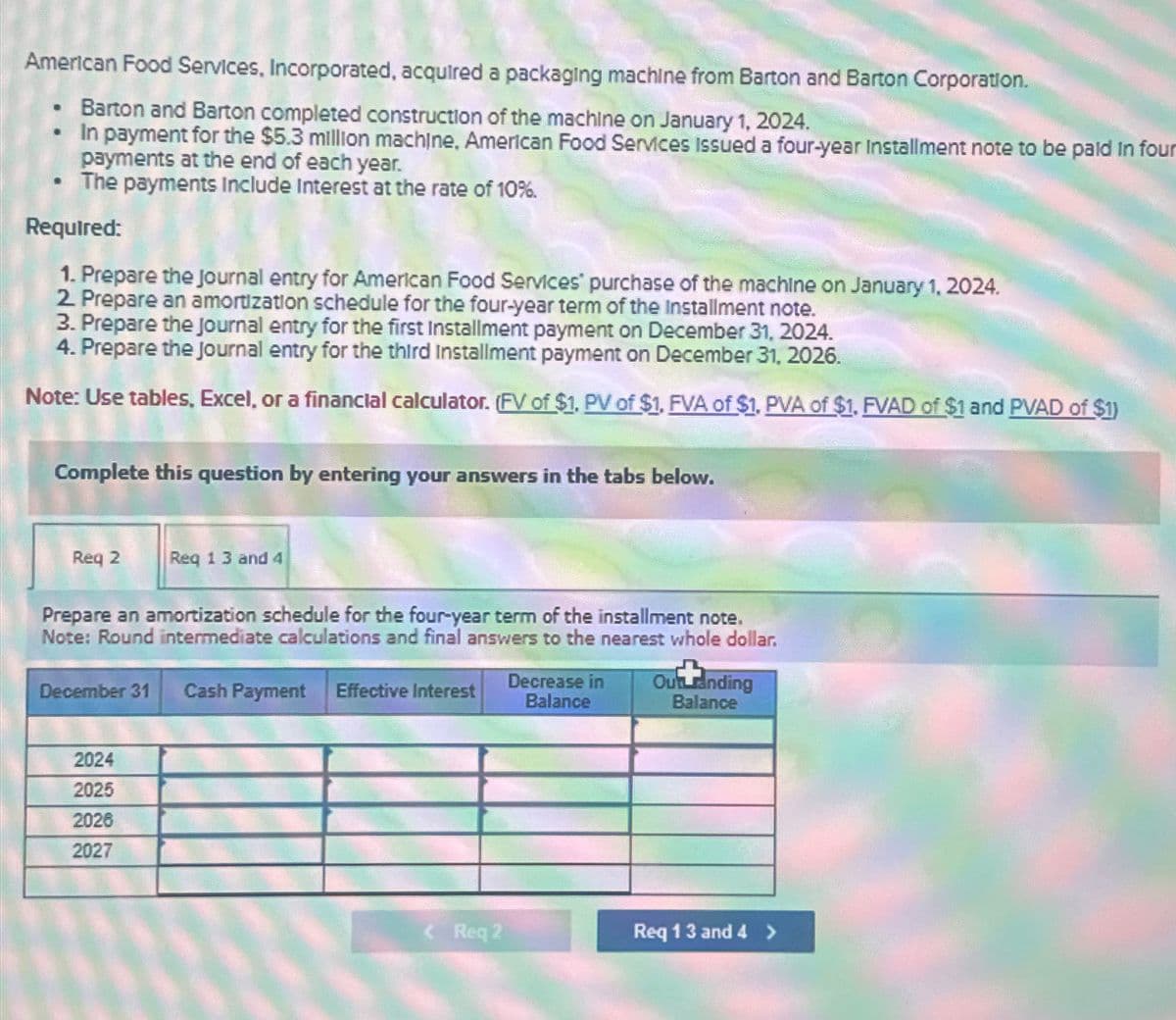 American Food Services, Incorporated, acquired a packaging machine from Barton and Barton Corporation.
Barton and Barton completed construction of the machine on January 1, 2024.
In payment for the $5.3 million machine. American Food Services Issued a four-year Installment note to be paid in four
payments at the end of each year.
The payments include Interest at the rate of 10%.
·
·
Required:
1. Prepare the Journal entry for American Food Services purchase of the machine on January 1, 2024.
2. Prepare an amortization schedule for the four-year term of the Installment note.
3. Prepare the Journal entry for the first Installment payment on December 31, 2024.
4. Prepare the journal entry for the third Installment payment on December 31, 2026.
Note: Use tables, Excel, or a financial calculator. (FV of $1, PV of $1. FVA of $1, PVA of $1. FVAD of $1 and PVAD of $1)
Complete this question by entering your answers in the tabs below.
Req 2
Req 1 3 and 4
Prepare an amortization schedule for the four-year term of the installment note.
Note: Round intermediate calculations and final answers to the nearest whole dollar.
December 31 Cash Payment Effective Interest
2024
2025
2026
2027
<Req 2
Decrease in
Balance
Our randing
Balance
Req 13 and 4 >