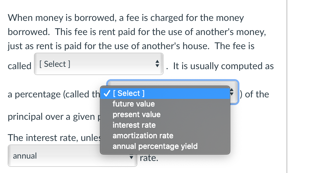 When money is borrowed, a fee is charged for the money borrowed. This fee is rent paid for the use of another's money, just as rent is paid for the use of another's house. The fee is called [Select]. It is usually computed as a percentage (called the [Select]) of the principal over a given period.

The interest rate, unless otherwise stated, is the annual rate.