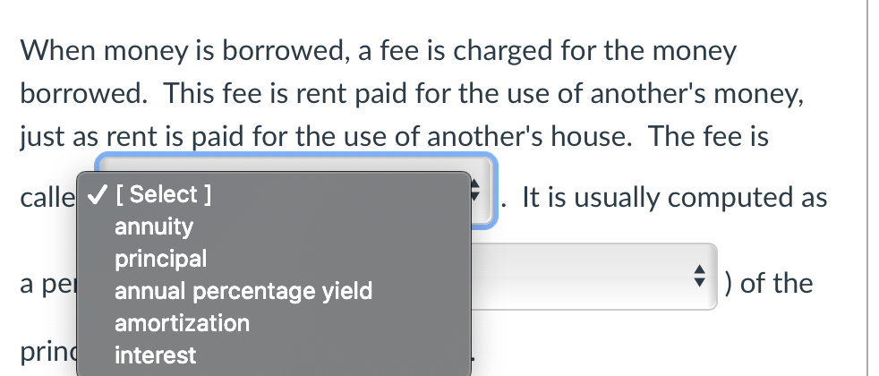 When money is borrowed, a fee is charged for the money borrowed. This fee is rent paid for the use of another's money, just as rent is paid for the use of another's house. The fee is called [interest]. It is usually computed as a percentage [annual percentage yield] of the principal.