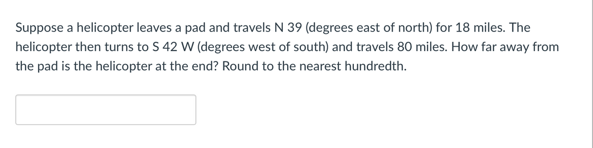 Suppose a helicopter leaves a pad and travels N 39 (degrees east of north) for 18 miles. The
helicopter then turns to S 42 W (degrees west of south) and travels 80 miles. How far away from
the pad is the helicopter at the end? Round to the nearest hundredth.
