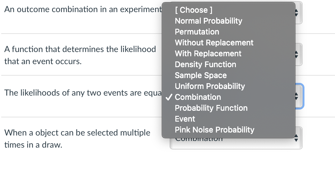 An outcome combination in an experiment
[ Choose ]
Normal Probability
Permutation
Without Replacement
With Replacement
A function that determines the likelihood
that an event occurs.
Density Function
Sample Space
Uniform Probability
The likelihoods of any two events are equa
V Combination
Probability Function
Event
Pink Noise Probability
When a object can be selected multiple
CoMpIlation
times in a draw.
