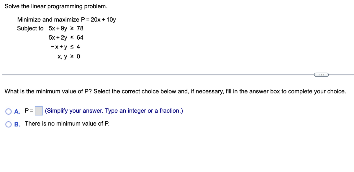 ## Linear Programming Problem

Solve the linear programming problem.

### Objective:
Minimize and maximize \( P = 20x + 10y \)

### Subject to the Constraints:
1. \( 5x + 9y \geq 78 \)
2. \( 5x + 2y \leq 64 \)
3. \( -x + y \leq 4 \)
4. \( x, y \geq 0 \)

---

### Question:
What is the minimum value of \( P \)? Select the correct choice below and, if necessary, fill in the answer box to complete your choice.

- **A.** \( P = \) __(Simplify your answer. Type an integer or a fraction.)__
- **B.** There is no minimum value of \( P \).