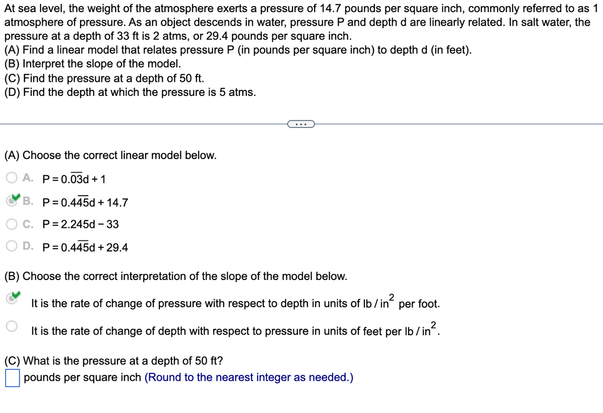 At sea level, the weight of the atmosphere exerts a pressure of 14.7 pounds per square inch, commonly referred to as 1
atmosphere of pressure. As an object descends in water, pressure P and depth d are linearly related. In salt water, the
pressure at a depth of 33 ft is 2 atms, or 29.4 pounds per square inch.
(A) Find a linear model that relates pressure P (in pounds per square inch) to depth d (in feet).
(B) Interpret the slope of the model.
(C) Find the pressure at a depth of 50 ft.
(D) Find the depth at which the pressure is 5 atms.
(A) Choose the correct linear model below.
A. P= 0.03d + 1
B. P= 0.445d + 14.7
C. P= 2.245d – 33
D. P= 0.445d + 29.4
(B) Choose the correct interpretation of the slope of the model below.
It is the rate of change of pressure with respect to depth in units of Ib / in
per foot.
It is the rate of change of depth with respect to pressure in units of feet per Ib / in.
(C) What is the pressure at a depth of 50 ft?
pounds per square inch (Round to the nearest integer as needed.)
