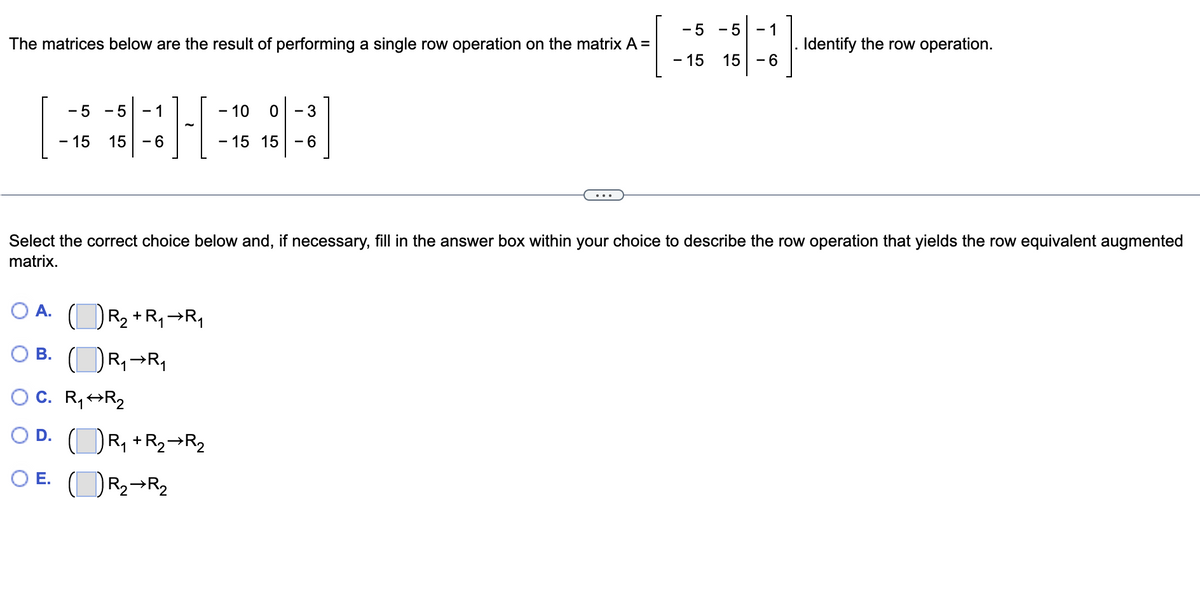 -5 - 5 1
- 15 15-6
Identify the row operation.
The matrices below are the result of performing a single row operation on the matrix A =
-5 - 5 - 1
- 10
0
- 3
- 15 15 - 6
- 15 15 - 6
Select the correct choice below and, if necessary, fill in the answer box within your choice to describe the row operation that yields the row equivalent augmented
matrix.
A.
R₂ + R₁ R₁
B.
R₁ R₁
O C. R₁ R₂
D.
(R₁ + R₂R₂2
O E.
R₂ R₂