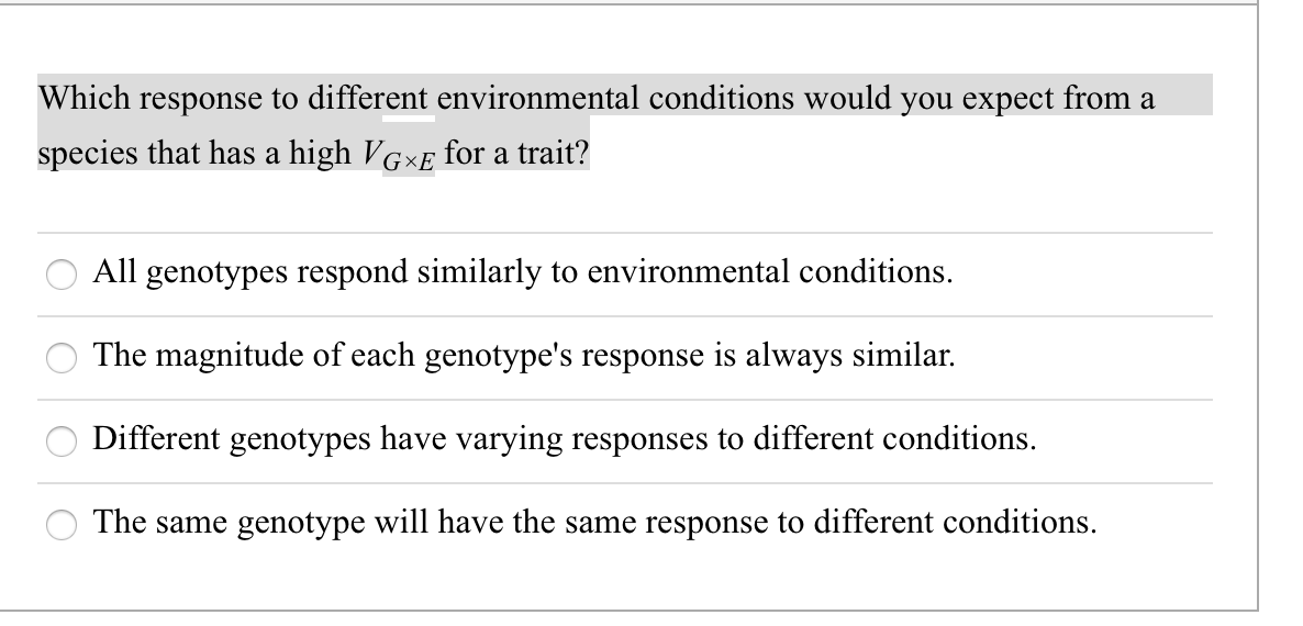 Which response to different environmental conditions would you expect from a
species that has a high VGXE for a trait?
All genotypes respond similarly to environmental conditions.
The magnitude of each genotype's response is always similar.
Different genotypes have varying responses to different conditions.
The same genotype will have the same response to different conditions.
