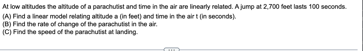 At low altitudes the altitude of a parachutist and time in the air are linearly related. A jump at 2,700 feet lasts 100 seconds.
(A) Find a linear model relating altitude a (in feet) and time in the air t (in seconds).
(B) Find the rate of change of the parachutist in the air.
(C) Find the speed of the parachutist at landing.
