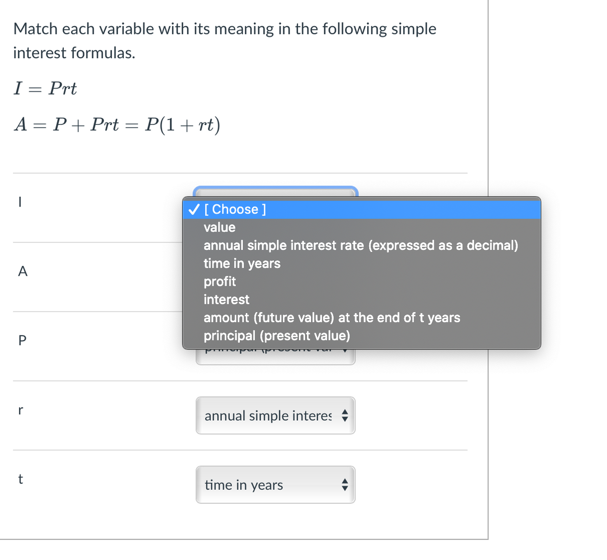 ### Understanding Simple Interest Formulas

#### Match each variable with its meaning in the following simple interest formulas.

#### Formulas:
\[ I = Prt \]
\[ A = P + Prt = P(1 + rt) \]

#### Matching Variables:

Below are the variables used in the formulas and their meanings that you need to match:

- **I** 
- **A** 
- **P** 
- **r**
- **t**

#### Definitions to Choose From:

1. Value
2. Annual simple interest rate (expressed as a decimal)
3. Time in years
4. Profit
5. Interest
6. Amount (future value) at the end of t years
7. Principal (present value)

#### Current Matches:
- For variable **I**: [ Choose ]
- For variable **A**: [ Dropdown available ]
- For variable **P**: [ Principal (present value) ]
- For variable **r**: [ Annual simple interest rate (expressed as a decimal) ]
- For variable **t**: [ Time in years ]