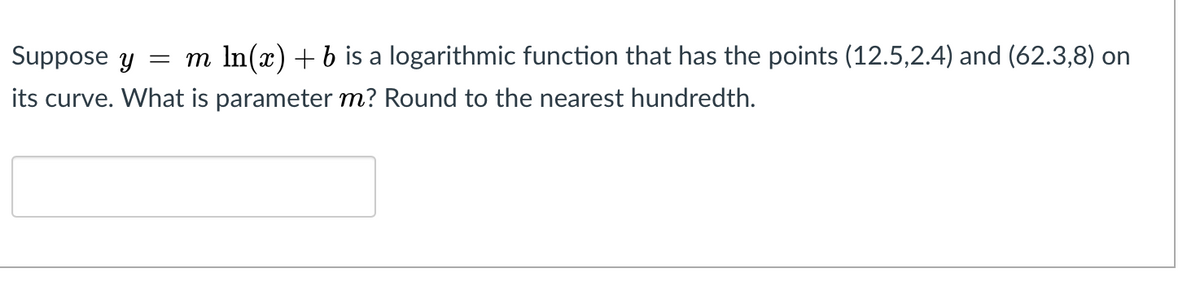 Suppose y
m In(x) +b is a logarithmic function that has the points (12.5,2.4) and (62.3,8) on
its curve. What is parameter m? Round to the nearest hundredth.
