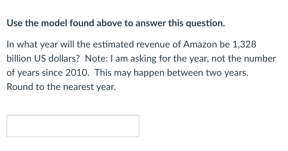 Use the model found above to answer this question.
In what year will the estimated revenue of Amazon be 1,328
billion US dollars? Note: I am asking for the year, not the number
of years since 2010. This may happen between two years.
Round to the nearest year.
