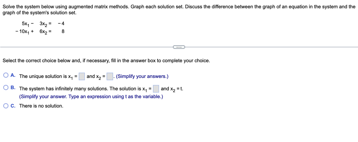 **Educational Website Content: Solving Systems Using Augmented Matrix Methods**

---

**Problem Description:**

Solve the system below using augmented matrix methods. Graph each solution set. Discuss the difference between the graph of an equation in the system and the graph of the system's solution set.

\[
\begin{align*}
5x_1 - 3x_2 &= -4 \\
-10x_1 + 6x_2 &= 8
\end{align*}
\]

---

**Problem Choices:**

Select the correct choice below and, if necessary, fill in the answer box to complete your choice.

**A.** The unique solution is \( x_1 = \boxed{} \) and \( x_2 = \boxed{} \). [(Simplify your answers.)](#)

**B.** The system has infinitely many solutions. The solution is \( x_1 = \boxed{} \) and \( x_2 = t \). [(Simplify your answer. Type an expression using \( t \) as the variable.)](#)

**C.** There is no solution.

---

Please use the [augmented matrix method](#) to find the solution for the given system of equations, and then select the appropriate choice from the options provided. Once you have determined the solution, graph each equation in the system to visualize the intersections, if any. This will help in understanding whether the system has a unique solution, infinitely many solutions, or no solution at all.

**Additional Instruction:**

- [Here](#) is a guide on how to graph linear equations and systems of linear equations.
- [Here](#) is a tutorial on solving systems using augmented matrices.

---

**Diagram/Graph Analysis:**

While the presented image does not include a graph or diagram, it requests graphing each solution set. When graphing:

- Draw the equations as lines on the coordinate plane.
- Analyze the intersection point(s):
  - One intersection indicates a unique solution.
  - Coinciding lines indicate infinitely many solutions.
  - Parallel lines indicate no solution.

By solving the system using the given matrix methods and then graphing, these interpretations of the solutions will confirm your calculations visually.