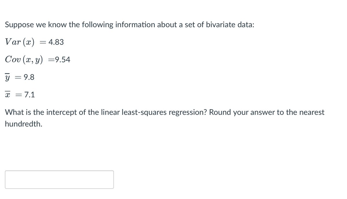 Suppose we know the following information about a set of bivariate data:
Var (x) = 4.83
Cov (x, y) =9.54
y = 9.8
x = 7.1
What is the
cept of the linear
st-squares
ession? Round your answer to the nearest
hundredth.
