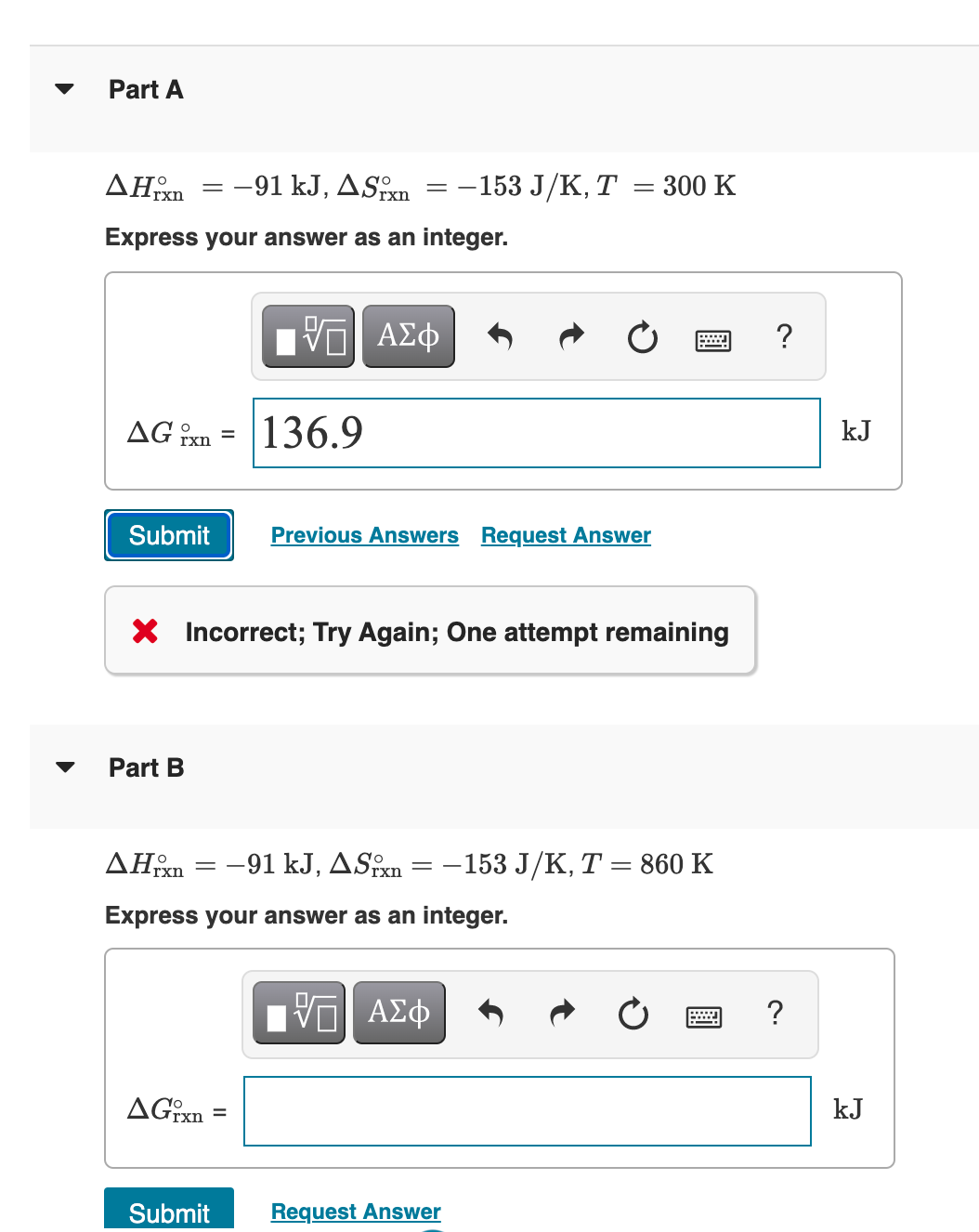 Part A
ΔΗ
-91 kJ, ASxn
-153 J/K, T = 300 K
Express your answer as an integer.
ΑΣφ
?
AG îxn
136.9
kJ
Submit
Previous Answers Request Answer
X Incorrect; Try Again; One attempt remaining
Part B
AHm = -91 kJ, ASxn = -153 J/K, T = 860 K
Express your answer as an integer.
?
AGxn
kJ
Submit
Request Answer
