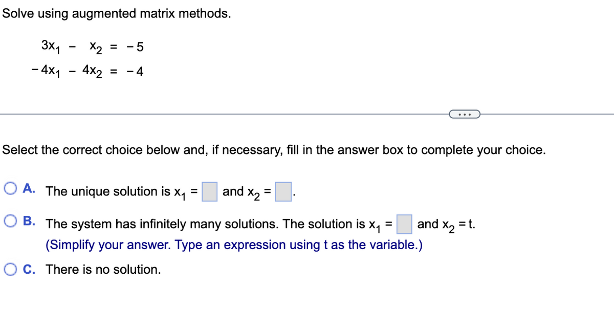 Solve using augmented matrix methods.
3x1
Х2
= - 5
- 4x1
4x2 = 4
Select the correct choice below and, if necessary, fill in the answer box to complete your choice.
and X2
=
O A. The unique solution is x₁ =
=
and X₂ = t.
B. The system has infinitely many solutions. The solution is X₁
(Simplify your answer. Type an expression using t as the variable.)
OC. There is no solution.