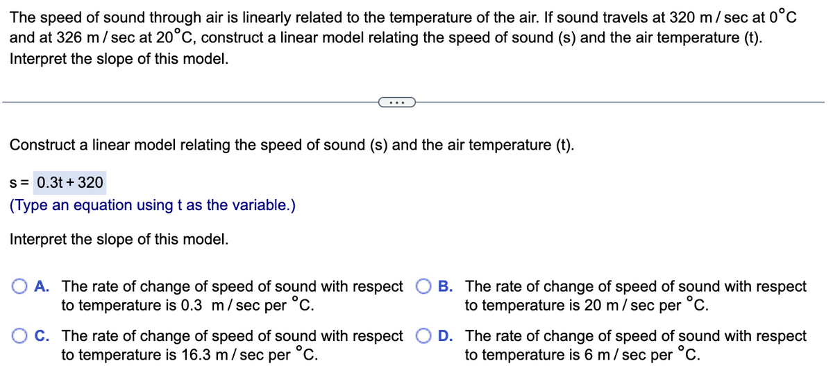 The speed of sound through air is linearly related to the temperature of the air. If sound travels at 320 m/ sec at 0°C
and at 326 m / sec at 20°C, construct a linear model relating the speed of sound (s) and the air temperature (t).
Interpret the slope of this model.
Construct a linear model relating the speed of sound (s) and the air temperature (t).
s= 0.3t + 320
(Type an equation using t as the variable.)
Interpret the slope of this model.
O A. The rate of change of speed of sound with respect
to temperature is 0.3 m/sec per °C.
B. The rate of change of speed of sound with respect
to temperature is 20 m/ sec per °C.
C. The rate of change of speed of sound with respect O D. The rate of change of speed of sound with respect
to temperature is 16.3 m/ sec per °C.
to temperature is 6 m/ sec per °C.
