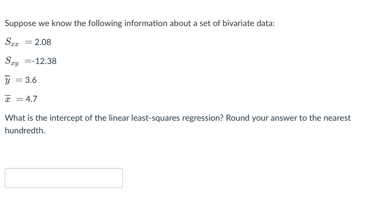 Suppose we know the following information about a set of bivariate data:
= 2.08
Say =-12.38
y = 3.6
х — 4.7
What is the intercept of the linear least-squares regression? Round your answer to the nearest
hundredth.
