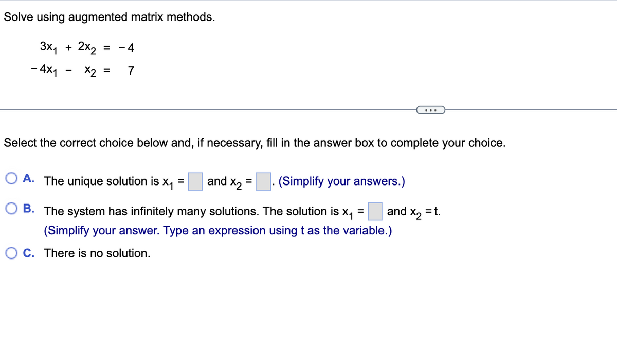 Solve using augmented matrix methods.
3x₁ + 2x₂
= -4
- 4x1 x2 = 7
Select the correct choice below and, if necessary, fill in the answer box to complete your choice.
A. The unique solution is
X₁ and x₂ =. (Simplify your answers.)
=
B. The system has infinitely many solutions. The solution is x₁ and x₂ = t.
(Simplify your answer. Type an expression using t as the variable.)
C. There is no solution.