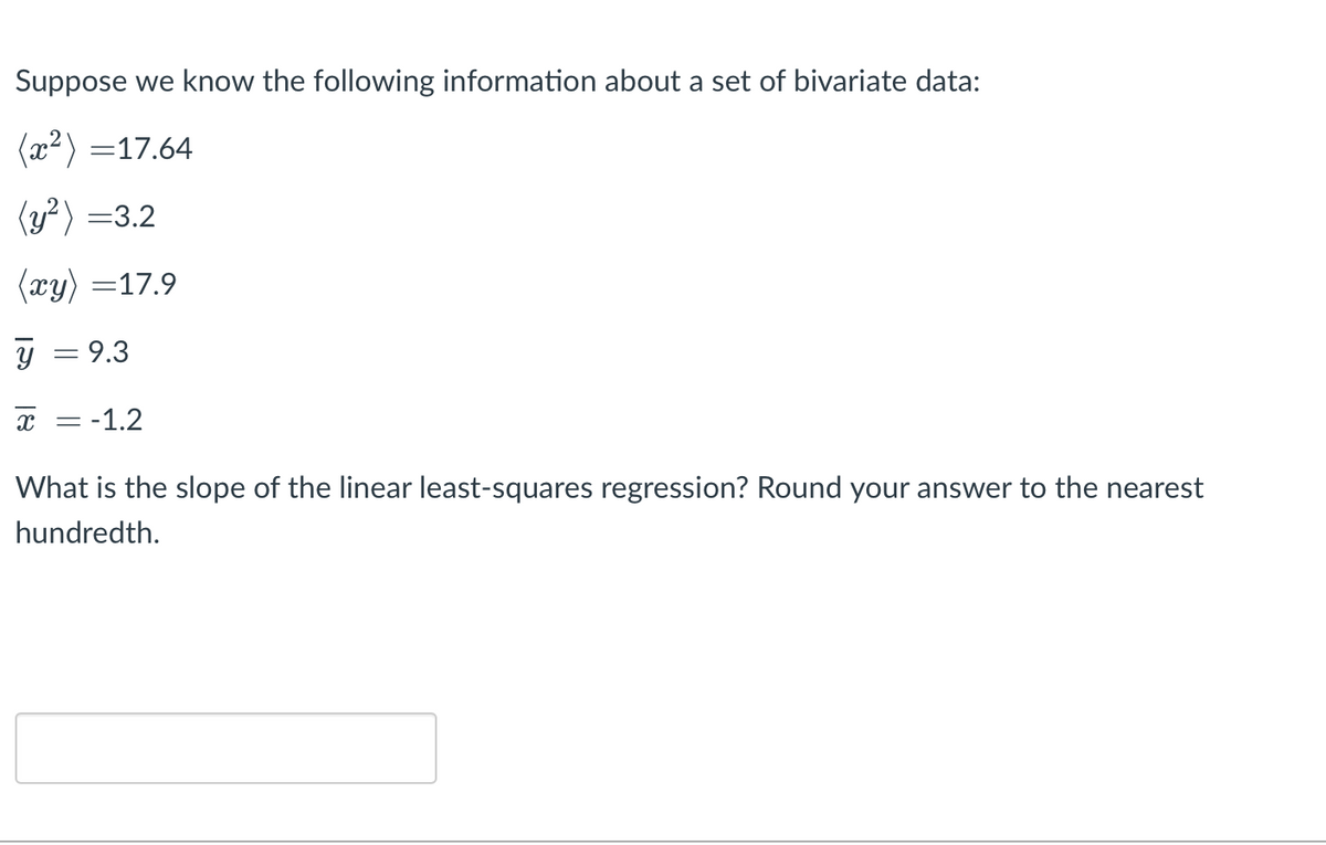 Suppose we know the following information about a set of bivariate data:
(x²) =17.64
(y?) =3.2
(xy) =17.9
y = 9.3
x = -1.2
What is the slope of the linear least-squares regression? Round your answer to the nearest
hundredth.
