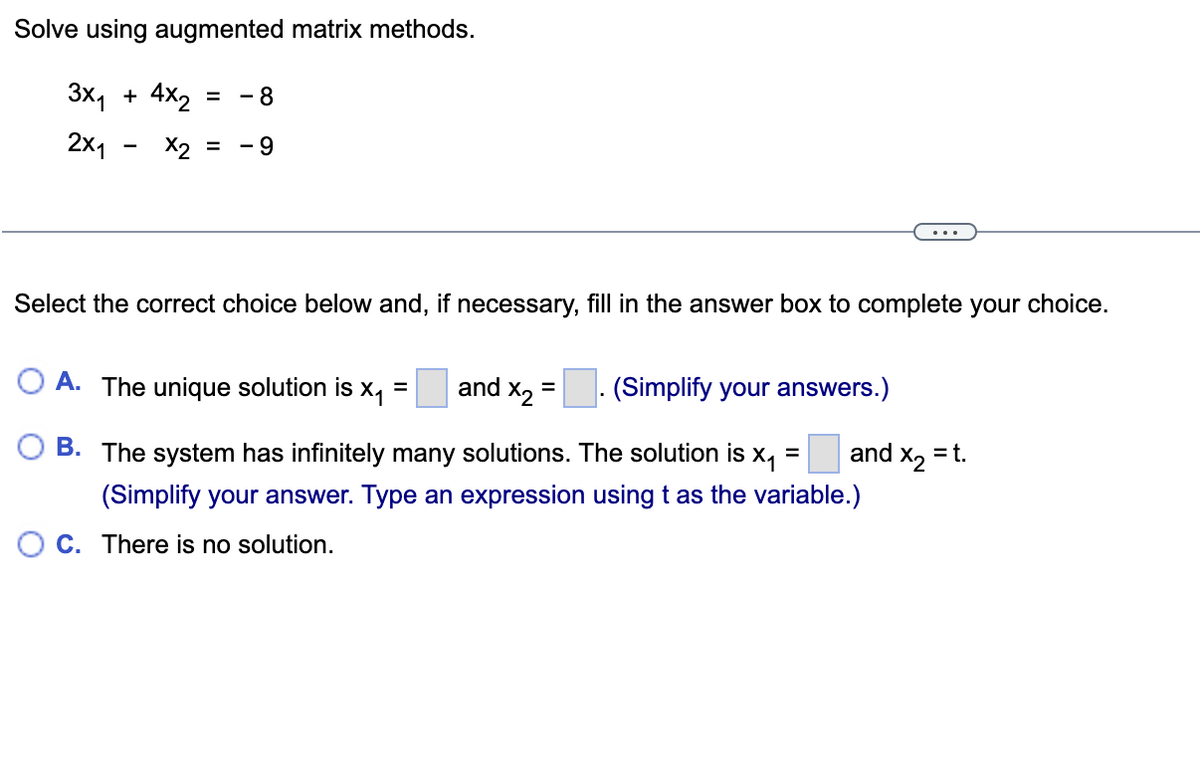 **Solve using augmented matrix methods.**

\[ 
\begin{aligned}
    3x_1 + 4x_2 & = -8 \\
    2x_1 - x_2 & = -9 
\end{aligned}
\]

---

Select the correct choice below and, if necessary, fill in the answer box to complete your choice.

- **A.** The unique solution is \(x_1 = \_\_\_\) and \(x_2 = \_\_\_\). *(Simplify your answers.)*
- **B.** The system has infinitely many solutions. The solution is \(x_1 = \_\_\_\) and \(x_2 = t\). *(Simplify your answer. Type an expression using \(t\) as the variable.)*
- **C.** There is no solution.