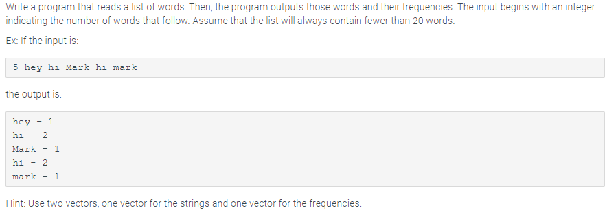 Write a program that reads a list of words. Then, the program outputs those words and their frequencies. The input begins with an integer
indicating the number of words that follow. Assume that the list will always contain fewer than 20 words.
Ex: If the input is:
5 hey hi Mark hi mark
the output is:
hey 1
hi 2
-
Mark 1
hi - 2
mark 1
Hint: Use two vectors, one vector for the strings and one vector for the frequencies.