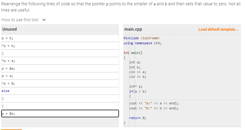 Rearrange the following lines of code so that the pointer p points to the smaller ofa and b and then sets that value to zero. Not all
lines are useful.
How to use this tool
Unused
p = b;
*p = b;
}
*p = a;
p = &a;
p = a;
*p = 0;
else
}
{
p=&b;
main.cpp
#include <iostream>
using namespace std;
int main()
{
}
int a;
int b;
cin >> a;
cin >> b;
int p;
if(a < b)
{
cout << "a:" << a << endl;
cout << "b:" << b << endl;
return 0;
Load default template...