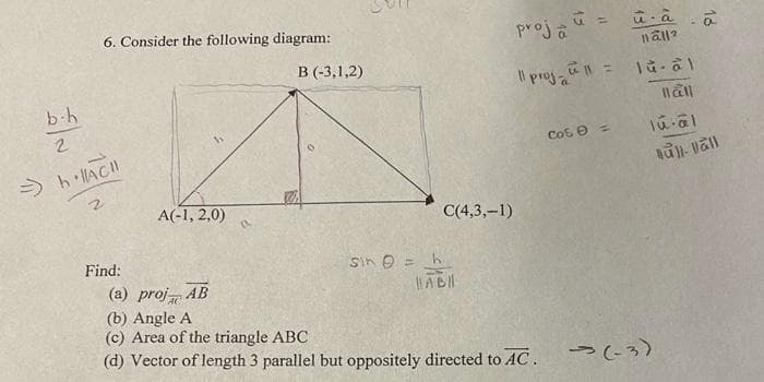 b-h
2
6. Consider the following diagram:
=> h·|AC!!
2
Find:
A(-1, 2,0)
AB
B (-3,1,2)
Sin = h
C(4,3,-1)
HABI
proja =
û à
näll?
11 proj_1 = 1u-al
Ball
lu-al
Bull-vall
(a) proj
(b) Angle A
(c) Area of the triangle ABC
(d) Vector of length 3 parallel but oppositely directed to AC.
18
соб 0 =