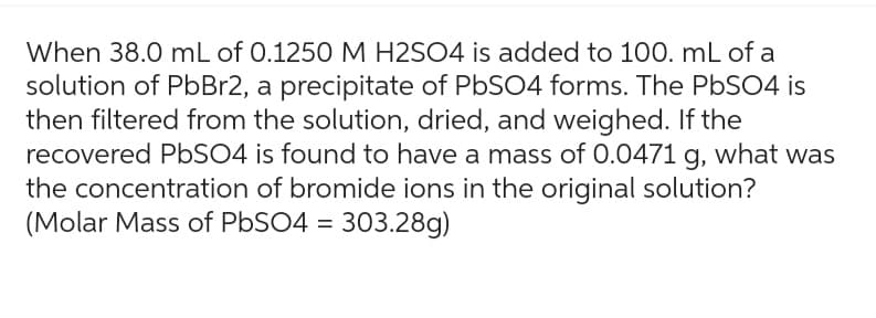 When 38.0 mL of 0.1250 M H2SO4 is added to 100. mL of a
solution of PbBr2, a precipitate of PbSO4 forms. The PbSO4 is
then filtered from the solution, dried, and weighed. If the
recovered PbSO4 is found to have a mass of 0.0471 g, what was
the concentration of bromide ions in the original solution?
(Molar Mass of PbSO4 = 303.28g)