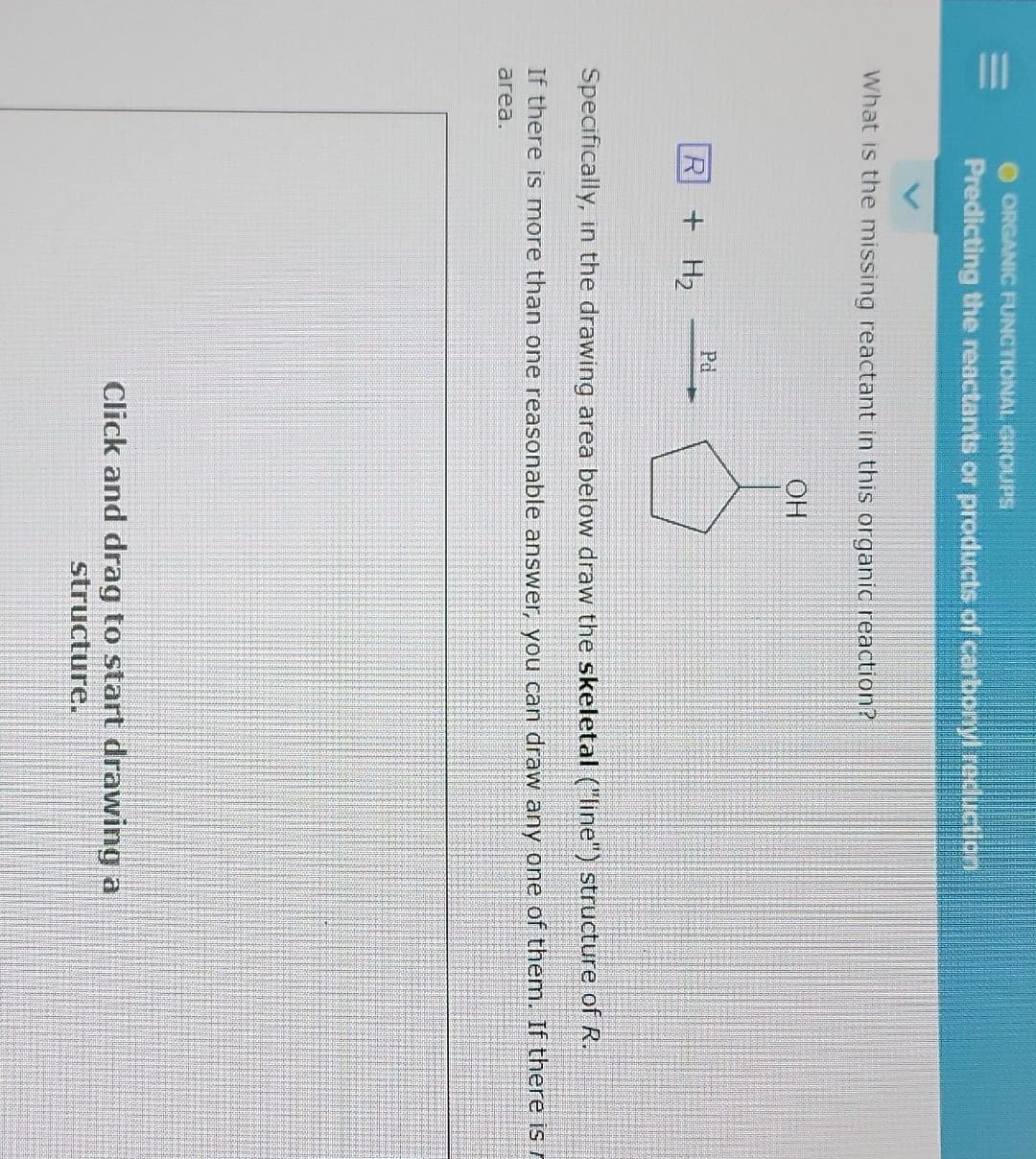 ORGANIC FUNCTIONAL GROUPS
Predicting the reactants or products of carbonyl reduction
What is the missing reactant in this organic reaction?
R
+ H₂
Pd
OH
Specifically, in the drawing area below draw the skeletal ("line") structure of R.
If there is more than one reasonable answer, you can draw any one of them. If there is r
area.
Click and drag to start drawing a
structure.