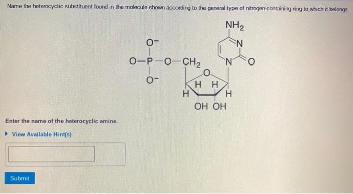 Name the heterocyclic substituent found in the molecule shown according to the general type of nitrogen-containing ring to which it belongs.
NH₂
N
Enter the name of the heterocyclic amine.
▸ View Available Hint(s)
Submit
0-
O=P-O-CH₂
0-
H
HH
H
OH OH
O