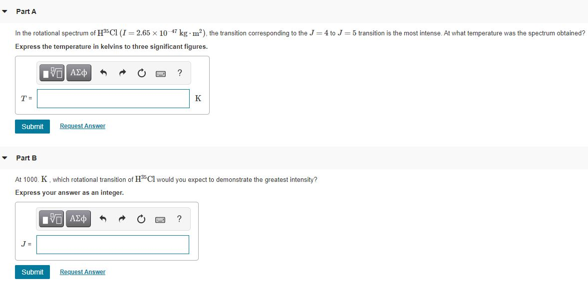 ▼
▼
Part A
In the rotational spectrum of H³5Cl (I= 2.65 x 10-47 kg m²), the transition corresponding to the J = 4 to J = 5 transition is the most intense. At what temperature was the spectrum obtained?
Express the temperature in kelvins to three significant figures.
ΠΫΠΙ ΑΣΦ
T =
Submit
Part B
J=
Request Answer
At 1000. K, which rotational transition of H³5 Cl would you expect to demonstrate the greatest intensity?
Express your answer as an integer.
V—| ΑΣΦ
Submit
Request Answer
K
?