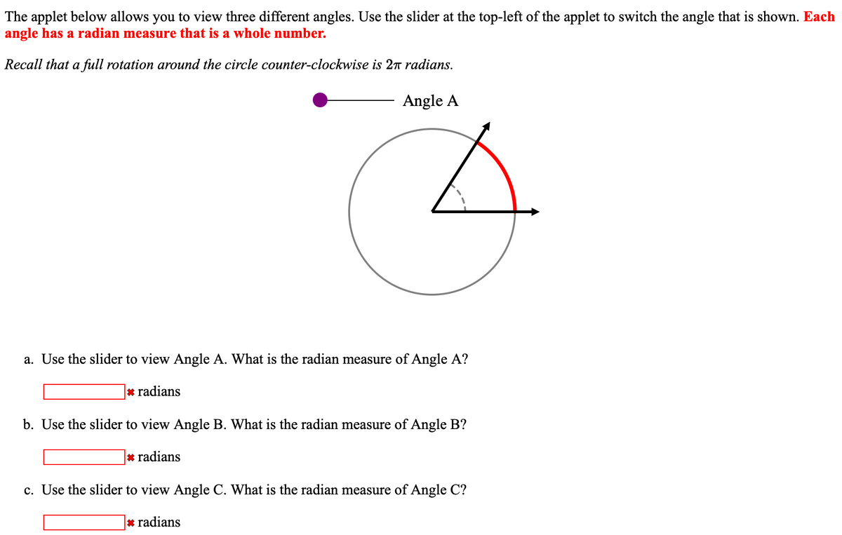 The applet below allows you to view three different angles. Use the slider at the top-left of the applet to switch the angle that is shown. Each
angle has a radian measure that is a whole number.
Recall that a full rotation around the circle counter-clockwise is 2π radians.
Angle A
a. Use the slider to view Angle A. What is the radian measure of Angle A?
* radians
b. Use the slider to view Angle B. What is the radian measure of Angle B?
* radians
c. Use the slider to view Angle C. What is the radian measure of Angle C?
* radians