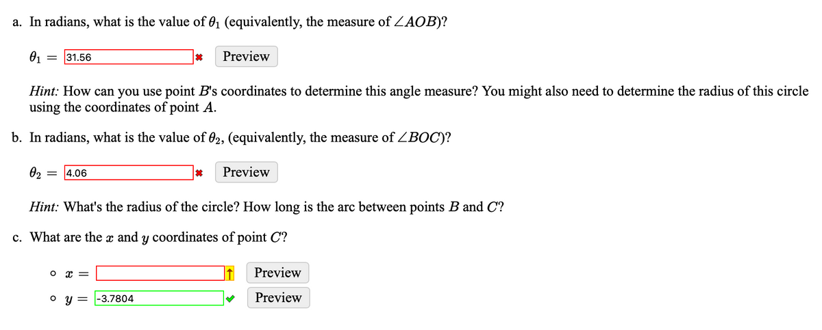 a. In radians, what is the value of 0₁ (equivalently, the measure of ZAOB)?
0₁
Hint: How can you use point B's coordinates to determine this angle measure? You might also need to determine the radius of this circle
using the coordinates of point A.
b. In radians, what is the value of 02, (equivalently, the measure of ZBOC)?
0₂
31.56
= 4.06
0 x =
o y =
*
-3.7804
*
Hint: What's the radius of the circle? How long is the arc between points B and C?
c. What are the x and y coordinates of point C?
Preview
Preview
Preview
Preview