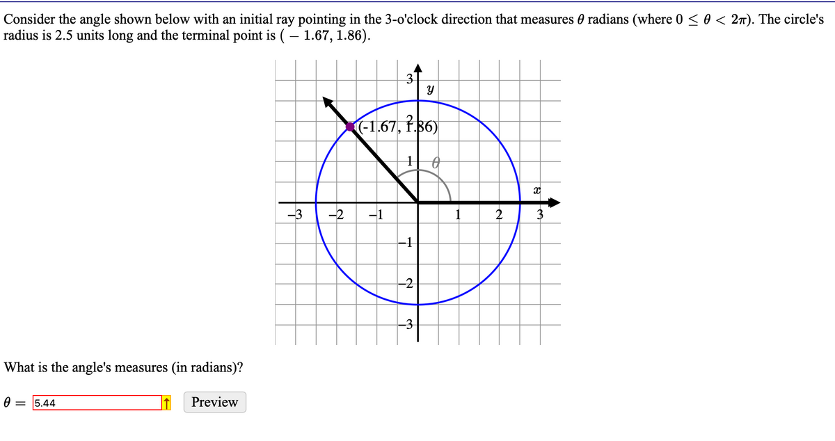 Consider the angle shown below with an initial ray pointing in the 3-o'clock direction that measures radians (where 0 ≤ 0 < 2π). The circle's
radius is 2.5 units long and the terminal point is ( – 1.67, 1.86).
What is the angle's measures (in radians)?
Ꮎ
= 5.44
Preview
3
-3 -2 -1
(-1.67, 1.36)
№
Y
-3
1
2
X