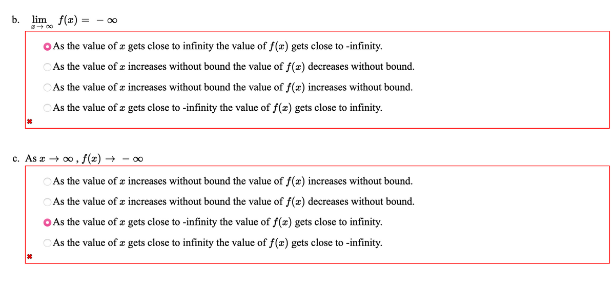 b. lim f(x):
x →∞
=
∞
As the value of x gets close to infinity the value of f(x) gets close to -infinity.
As the value of x increases without bound the value of f(x) decreases without bound.
As the value of x increases without bound the value of f(x) increases without bound.
As the value of x gets close to -infinity the value of f(x) gets close to infinity.
c. As x→∞, f(x) → ∞
As the value of x increases without bound the value of f(x) increases without bound.
As the value of x increases without bound the value of f(x) decreases without bound.
As the value of x gets close to -infinity the value of f(x) gets close to infinity.
As the value of x gets close to infinity the value of f(x) gets close to -infinity.