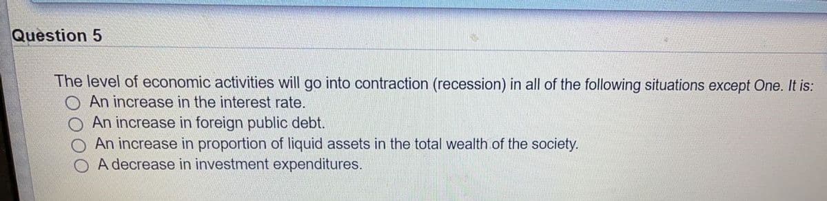 Question 5
The level of economic activities will go into contraction (recession) in all of the following situations except One. It is:
O An increase in the interest rate.
An increase in foreign public debt.
An increase in proportion of liquid assets in the total wealth of the society.
A decrease in investment expenditures.
