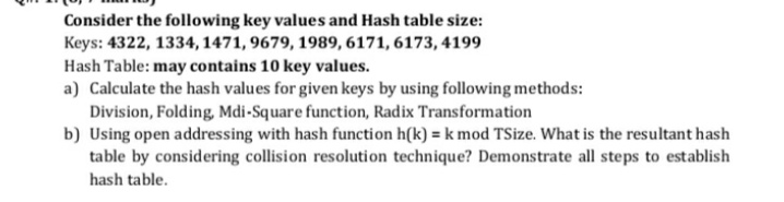 Consider the following key values and Hash table size:
Keys: 4322, 1334, 1471, 9679, 1989, 6171, 6173, 4199
Hash Table: may contains 10 key values.
a) Calculate the hash values for given keys by using following methods:
Division, Folding, Mdi-Square function, Radix Transformation
b) Using open addressing with hash function h(k) = k mod TSize. What is the resultant hash
table by considering collision resolution technique? Demonstrate all steps to establish
hash table.
