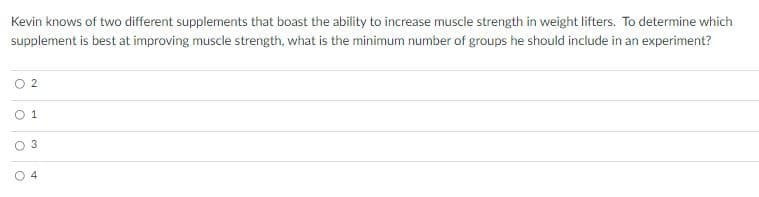 Kevin knows of two different supplements that boast the ability to increase muscle strength in weight lifters. To determine which
supplement is best at improving muscle strength, what is the minimum number of groups he should include in an experiment?
O 2
O 1
4.
