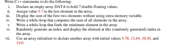 Write C++ statements to do the following:
i. Declare an empty array DATA to hold 7 double floating values.
Assign value 5.7 to the last element in the array.
iii.
ii.
Display the sum of the first two elements without using extra memory variable.
Write a while-loop that computes the sum of all elements in the array.
Write a while-loop that finds the minimum element in the array.
Randomly generate an index and display the element at this (randomly generated) index in
the array.
Use an array initializer to declare another array with initial values 5.78, 12.69, 10.45, and
iv.
V.
vi.
vii.
19.0.
