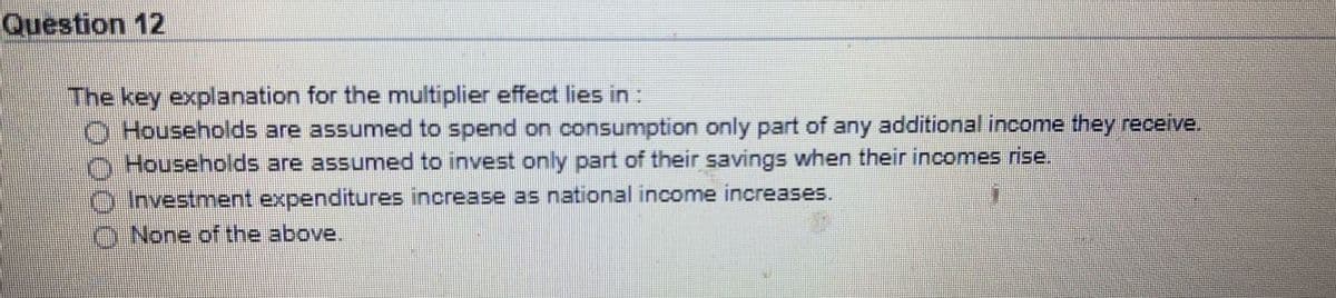 Question 12
The key explanation for the multiplier effect lies in:
O Households are assumed to spend on consumption only part of any additional income they receive.
O Households are assumed to invest only part of their savings when their incomes rise.
Investment expenditures increase as national income increases.
O None of the above.
