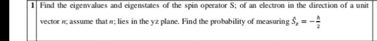 1 Find the eigenvalues and eigenstates of the spin operator S; of an electron in the direction of a unit
vector n; assume that n; lies in the yz plane. Find the probability of measuring S, = -
