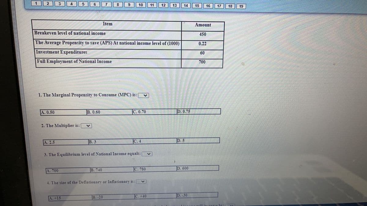 2
7
9
10
11
12
13
14
15
16
17
18
19
Item
Amount
Breakeven level of national income
450
The Average Propensity to save (APS) At national income level of (1000)
0.22
Investment Expenditures
60
Full Employment of National Income
700
1. The Marginal Propensity to Consume (MPC) is:
A. 0.50
B. 0.60
C. 0.70
D. 0.75
2. The Multiplier is:
A. 2.5
B. 3
C. 4
D. 5
3. The Equilibrium level of National Income equals:
A. 700
В. 740
C. 780
D. 600
4. The size of the Deflationary or Inflationary is:|
В. -20
C. +40
D. -30
A.+15
