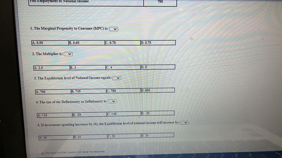 Full Employment of National Income
700
1. The Marginal Propensity to Consume (MPC) is:
A. 0.50
B. 0.60
|С.0.70
D. 0.75
2. The Multiplier is:
A. 2.5
В.3
C. 4
D. 5
3. The Equilibrium level of National Income equals:
A. 700
В. 740
C. 780
D. 600
4. The size of the Deflationary or Inflationary is:
A. +15
B. -20
C. +40
D.-30
5. If investment spending increases by (6), the Equilibrium level of national income will increase by:
A. 10
B. 15
C. 20
D. 24
A Moving to another question will save this response
