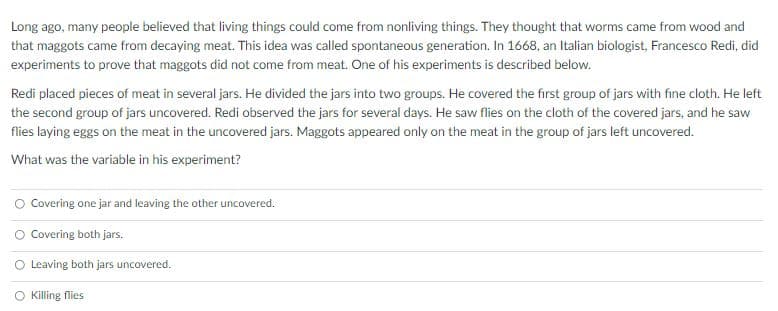 Long ago, many people believed that living things could come from nonliving things. They thought that worms came from wood and
that maggots came from decaying meat. This idea was called spontaneous generation. In 1668, an Italian biologist, Francesco Redi, did
experiments to prove that maggots did not come from meat. One of his experiments is described below.
Redi placed pieces of meat in several jars. He divided the jars into two groups. He covered the first group of jars with fine cloth. He left
the second group of jars uncovered. Redi observed the jars for several days. He saw flies on the cloth of the covered jars, and he saw
flies laying eggs on the meat in the uncovered jars. Maggots appeared only on the meat in the group of jars left uncovered.
What was the variable in his experiment?
O Covering one jar and leaving the other uncovered.
O Covering both jars.
O Leaving both jars uncovered.
Killing flies
