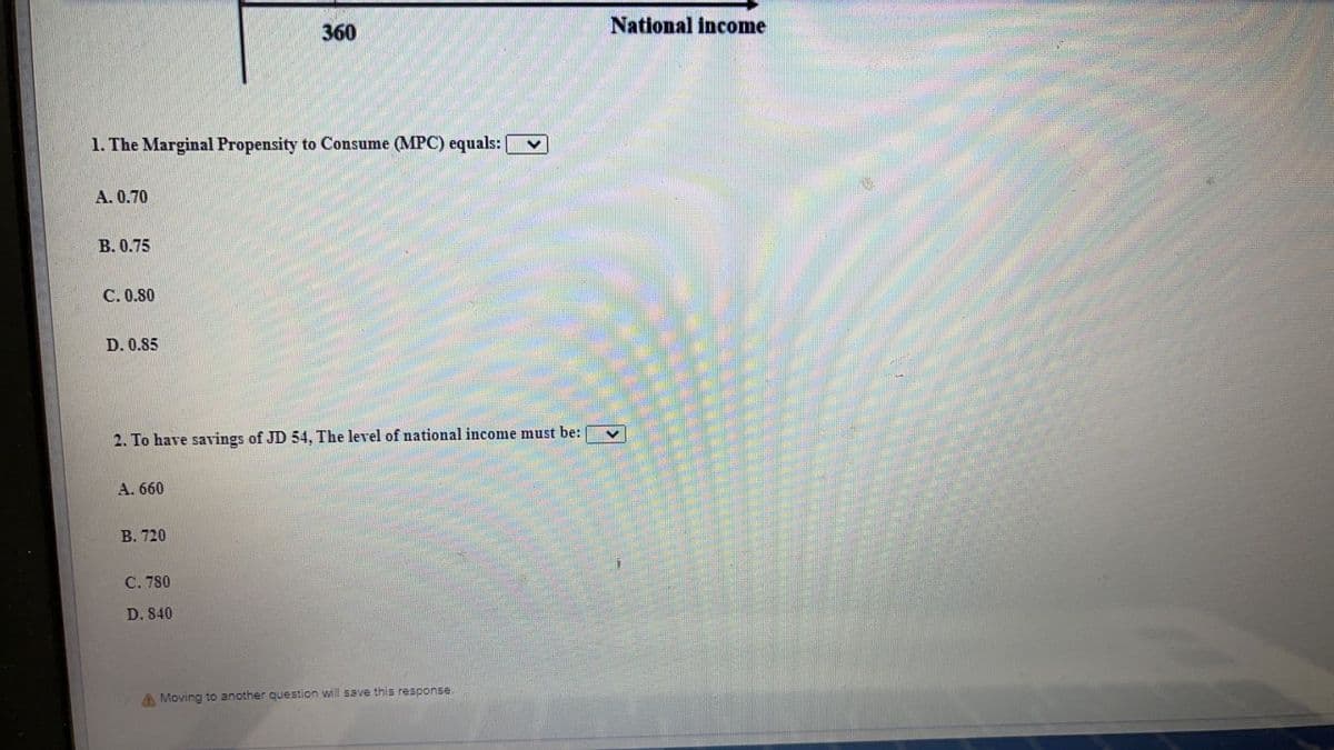 360
National income
1. The Marginal Propensity to Consume (MPC) equals:
А. 0.70
В. 0.75
C. 0.80
D. 0.85
2. To have savings of JD 54, The level of national income must be:
A. 660
B. 720
С. 780
D. 840
A Moving to another question will save this response.
