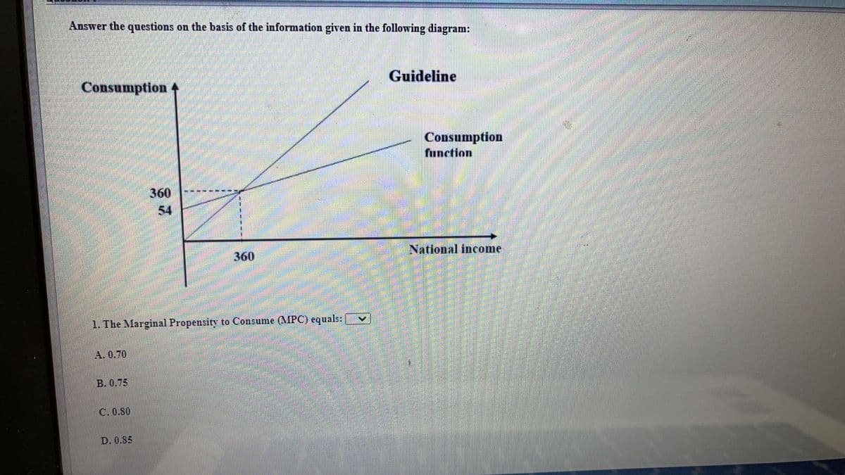 Answer the questions on the basis of the information given in the following diagram:
Guideline
Consumption 4
Consumption
function
360
54
360
National income
1. The Marginal Propensity to Consume (MPC) equals:
А. 0.70
В. 0.75
C. 0.80
D. 0.85
