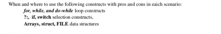 When and where to use the following constructs with pros and cons in eaich scenario:
for, while, and do-while loop constructs
?:, if, switch selection constructs,
Arrays, struct, FILE data structures
