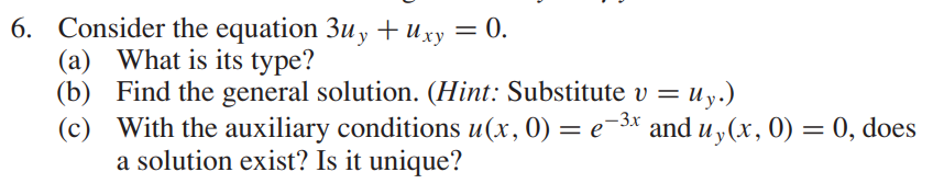 6. Consider the equation 3uy + xy = 0.
(a) What is its type?
(b) Find the general solution. (Hint: Substitute v = Uy.)
-3x
(c) With the auxiliary conditions u(x, 0) = e−³x and uy(x, 0) = 0, does
a solution exist? Is it unique?