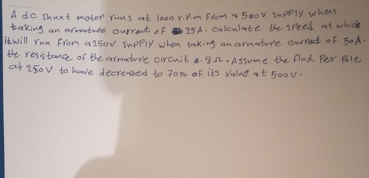 A dc shunt moton runs at looo Y.P.m From 500V SUPPIY when
taking an armatuie currant of 95 A . caleulat e the spees at which
itwill Ynn ffom 9250v supPly when taking an armature eurrent of 50A.
the resis tance of the armature circuit o. .ssume the flud Per Pole
at 250V to have decreased to 70%% of its Value qt 500 V ·
