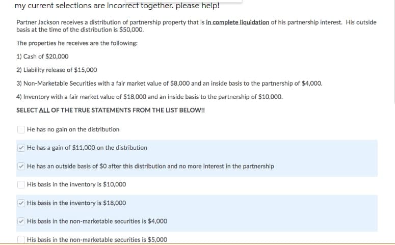 my current selections are incorrect together. please help!
Partner Jackson receives a distribution of partnership property that is in complete liquidation of his partnership interest. His outside
basis at the time of the distribution is $50,000.
The properties he receives are the following:
1) Cash of $20,000
2) Liability release of $15,000
3) Non-Marketable Securities with a fair market value of $8,000 and an inside basis to the partnership of $4,000.
4) Inventory with a fair market value of $18,000 and an inside basis to the partnership of $10,000.
SELECT ALL OF THE TRUE STATEMENTS FROM THE LIST BELOW!
| He has no gain on the distribution
He has a gain of $11,000 on the distribution
He has an outside basis of $0 after this distribution and no more interest in the partnership
|His basis in the inventory is $10,000
His basis in the inventory is $18,000
His basis in the non-marketable securities is $4,000
His basis in the non-marketable securities is $5,000
